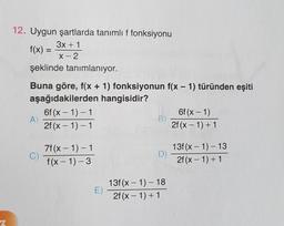 12. Uygun şartlarda tanımlıf fonksiyonu
3x + 1
f(x) =
X-2
şeklinde tanımlanıyor.
Buna göre, f(x + 1) fonksiyonun f(x - 1) türünden eşiti
aşağıdakilerden hangisidir?
6f (x - 1)-1
6f(x-1)
A
B)
2f (x - 1) - 1
2f(x - 1)+1
-
C)
7f(x - 1) - 1
f(x - 1)-3
D)
13f(x - 1) - 13
2f (x - 1) + 1
E)
13f(x - 1) - 18
2f(x - 1) + 1
2
