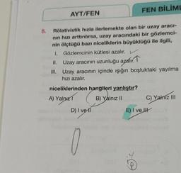 FEN BİLİML
AYT/FEN
5.
Rölativistik hızla ilerlemekte olan bir uzay araci-
nin hızı arttırılırsa, uzay aracındaki bir gözlemci-
nin ölçtüğü bazı niceliklerin büyüklüğü ile ilgili,
I. Gözlemcinin kütlesi azalır. V
II. Uzay aracının uzunluğu azalır. T
III. Uzay aracının içinde ışığın boşluktaki yayılma
hızı azalır.
niceliklerinden hangileri yanlıştır?
A) Yalnız
B) Yalnız 11
C) Yalnız III
D) I ve 11
E) I ve II