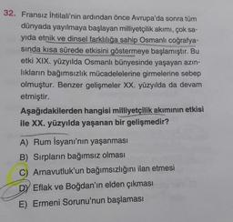 32. Fransız İhtilali'nin ardından önce Avrupa'da sonra tüm
dünyada yayılmaya başlayan milliyetçilik akımı, çok sa-
yıda etnik ve dinsel farklılığa sahip Osmanlı coğrafya-
sında kısa sürede etkisini göstermeye başlamıştır. Bu
etki XIX. yüzyılda Osmanlı bünyesinde yaşayan azin-
lıkların bağımsızlık mücadelelerine girmelerine sebep
olmuştur. Benzer gelişmeler XX. yüzyılda da devam
etmiştir.
Aşağıdakilerden hangisi milliyetçilik akiminin etkisi
ile XX. yüzyılda yaşanan bir gelişmedir?
A) Rum İsyanı'nın yaşanması
B) Sırpların bağımsız olması
C) Arnavutluk'un bağımsızlığını ilan etmesi
Dy Eflak ve Boğdan'ın elden çıkması
E) Ermeni Sorunu'nun başlaması