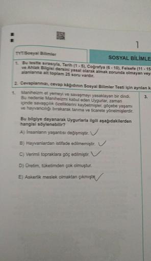 1
TYT Sosyal Bilimler
SOSYAL BİLİMLE
1. Bu testte sirasryla, Tarih (1 - 5), Coğrafya (6 - 10), Felsefe (11 - 15
ve Ahlak Bilgisi dersini yasal olarak almak zorunda olmayan vey
alanlarına ait toplam 25 soru vardır.
2. Cevaplarınızı, cevap kâğıdının Sosyal B