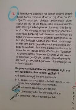 15. (0) Tüm dünya dillerinde yer edinen ütopya sözcü-
ğünün babası Thomas More'dur. (II) More, bu söz-
cüğü Yunanca yok, olmayan anlamındaki olum-
suzluk eki "ou" ile yer, toprak, ülke anlamındaki "to-
pos" sözcüğünü birleştirerek oluşturdu. (III) Bu ye-
ni sözcükle Yunanca iyi "eu" ve yok "ou" sözcükleri
arasındaki benzerliği de kullanarak hem iyi hem de
hiçbir yerde olmayan yer anlamını çağrıştırmak is-
tedi. (IV) Bu isteği Yunanca sözcüklerin anlamı açı-
sindan tam olarak gerçekleşmedi ama ütopya söz-
cüğü dünyadaki kullanımıyla olumlu ve olumsuz iki
anlam birden taşıyor şimdi. (V) Sözcük, Türkçede
de, gerçekleşmesi düşlenen düşünce ya da tasarı-
lar anlamına geldiği gibi, düşsel, gerçekleşemeye-
cek denli iyimser, saf düşünceleri nitelemek için de
kullanılmaktadır.
Bu parçada numaralanmış cümlelerle ilgili ola-
rak aşağıdakilerden hangisi yanlıştır?
A) I. cümle iki ögeli bir isim cümlesidir.
B) II. cümle sırasıyla özne - belirtili nesne - zarf
tümleci ve yüklemden oluşmaktadır.
1. cümlenin öznesi gerçek öznedir.
D) IV. cümlenin yüklemleri dönüşlü çatılıdır.
W. cümlenin yüklemi edilgen çatılıdır.
EWO
M
S