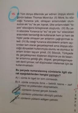 15. (0) Tüm dünya dillerinde yer edinen ütopya sözcü-
ğünün babası Thomas More'dur. (II) More, bu söz-
cüğü Yunanca yok, olmayan anlamındaki olum-
suzluk eki "ou" ile yer, toprak, ülke anlamındaki "to-
pos" sözcüğünü birleştirerek oluşturdu. (III) Bu ye-
ni sözcükle Yunanca iyi "eu" ve yok "ou" sözcükleri
arasındaki benzerliği de kullanarak hem iyi hem de
hiçbir yerde olmayan yer anlamını çağrıştırmak is-
tedi. (IV) Bu isteği Yunanca sözcüklerin anlamı açı-
sindan tam olarak gerçekleşmedi ama ütopya söz-
cüğü dünyadaki kullanımıyla olumlu ve olumsuz iki
anlam birden taşıyor şimdi. (V) Sözcük, Türkçede
de, gerçekleşmesi düşlenen düşünce ya da tasarı-
lar anlamına geldiği gibi, düşsel, gerçekleşemeye-
cek denli iyimser, saf düşünceleri nitelemek için de
kullanılmaktadır.
Bu parçada numaralanmış cümlelerle ilgili ola-
rak aşağıdakilerden hangisi yanlıştır?
A) I. cümle iki ögeli bir isim cümlesidir.
B) II. cümle sırasıyla özne - belirtili nesne - zarf
tümleci ve yüklemden oluşmaktadır.
1. cümlenin öznesi gerçek öznedir.
D) IV. cümlenin yüklemleri dönüşlü çatılıdır.
W. cümlenin yüklemi edilgen çatılıdır.
EWO
M
S
