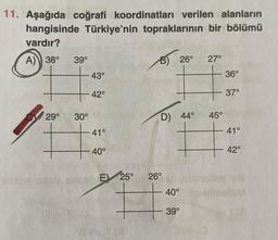 11. Aşağıda coğrafi koordinatları verilen alanların
hangisinde Türkiye'nin topraklarının bir bölümü
vardır?
A)) 38°
39°
27°
+ 43°
36°
B) 26°
42°
37°
29°
30°
D) 44°
45°
41°
41°
+
40°
42°
E) 25°
26°
40°
39°