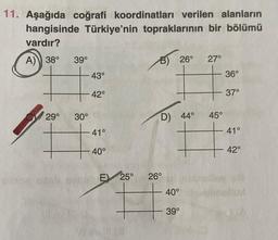 11. Aşağıda coğrafi koordinatları verilen alanların
hangisinde Türkiye'nin topraklarının bir bölümü
vardır?
A)) 38°
39°
27°
+ 43°
36°
B) 26°
42°
37°
29°
30°
D) 44°
45°
41°
41°
+
40°
42°
E) 25°
26°
40°
39°
