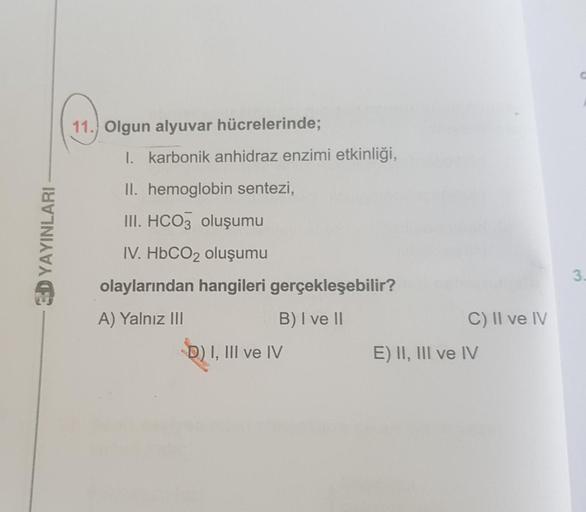 11. Olgun alyuvar hücrelerinde;
1. karbonik anhidraz enzimi etkinliği,
II. hemoglobin sentezi,
SD YAYINLARI
III. HCO3 oluşumu
IV. HbCO2 oluşumu
olaylarından hangileri gerçekleşebilir?
3.
C) II ve IV
A) Yalnız III
B) I ve 11
D) I, III ve IV
E) II, III ve IV