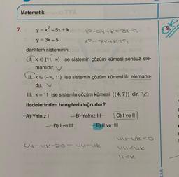 Matematik
7.
9.
y=x2-5x + k
X-5X+k=34-5
y = 3x - 5
x² - 8x+kts
denklem sisteminin,
1. kE (11, ) ise sistemin çözüm kümesi sonsuz ele-
manlıdır. V
WkE(-0,11) ise sistemin çözüm kümesi iki elemanli-
dır. V
III. k = 11 ise sistemin çözüm kümesi {(4,7)} dir. X
ifadelerinden hangileri doğrudur?
A) Yalnız!
B) Yalnız III
C) I ve II
r
-D) Ive Itt
E) Il ve HI
uu-ukco
6u-uk-20=
HULK
uucuk
LARI
