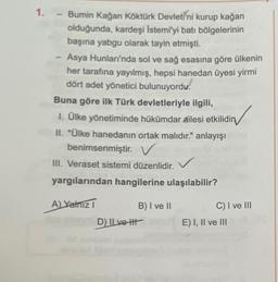 1. - Bumin Kağan Köktürk Devleti'ni kurup kağan
olduğunda, kardeşi Istemi'yi batı bölgelerinin
başına yabgu olarak tayin etmişti.
Asya Hunları'nda sol ve sağ esasına göre ülkenin
her tarafına yayılmış, hepsi hanedan üyesi yirmi
dört adet yönetici bulunuyordu.
Buna göre ilk Türk devletleriyle ilgili,
1. Olke yönetiminde hükümdar ailesi etkilidin
II. "Ülke hanedanın ortak malıdır." anlayışı
benimsenmiştir. V
III. Veraset sistemi düzenlidir.
yargılarından hangilerine ulaşılabilir?
A) Yalnizi
B) I ve II
D) Il ve HT
C) I ve III
E) I, II ve III
