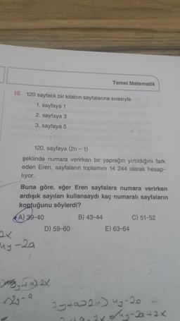 Temel Matematik
15. 120 sayfalık bir kitabın sayfalarına sırasıyla
1. sayfaya 1
2. sayfaya 3
3. sayfaya 5
120. sayfaya (2n-1)
şeklinde numara verirken bir yaprağın yırtıldığını fark
eden Eren, sayfaların toplamını 14 244 olarak hesap-
liyor.
Buna göre, eğer Eren sayfalara numara verirken
ardışık sayıları kullansaydı kaç numaralı sayfaların
koptuğunu söylerdi?
A) 39-40
B) 43-44
C) 51-52
D) 59-60
E) 63-64
ny
-by-talex
2-a
Igtaw2x) 49-20
2x deg-da42x