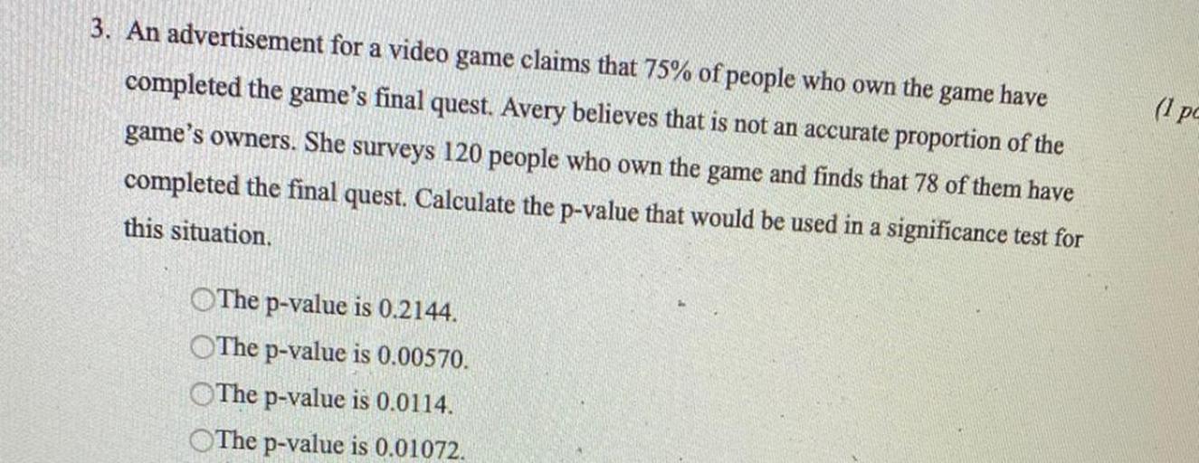 An advertisement for a video game claims that 75% of people who own the game have completed the game's final quest. Avery believes that is not an accurate proportion of the game's owners. She surveys 120 people who own the game and finds that 78 of them have completed the final quest. Calculate the p-value that would be used in a significance test for this situation.
○ The p-value is 0.2144.
○ The p-value is 0.00570.
○ The p-value is 0.0114.
○ The p-value is 0.01072.