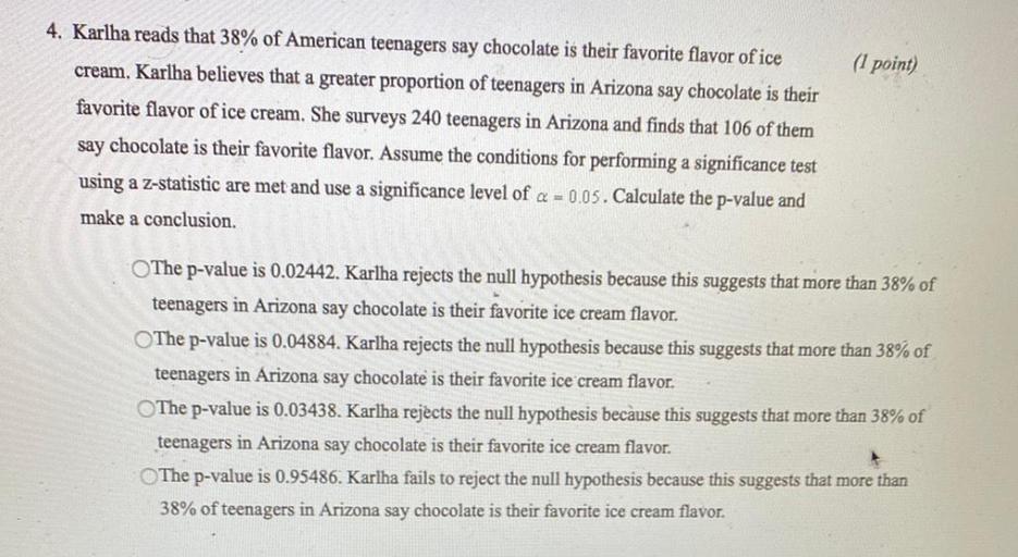 Karlha reads that 38% of American teenagers say chocolate is their favorite flavor of ice cream. Karlha believes that a greater proportion of teenagers in Arizona say chocolate is their favorite flavor of ice cream. She surveys 240 teenagers in Arizona and finds that 106 of them say chocolate is their favorite flavor. Assume the conditions for performing a significance test using a z-statistic are met and use a significance level of α = 0.05. Calculate the p-value and make a conclusion.
○ The p-value is 0.02442. Karlha rejects the null hypothesis because this suggests that more than 38% of teenagers in Arizona say chocolate is their favorite ice cream flavor.
○ The p-value is 0.04884. Karlha rejects the null hypothesis because this suggests that more than 38% of teenagers in Arizona say chocolate is their favorite ice cream flavor.
○ The p-value is 0.03438. Karlha rejects the null hypothesis because this suggests that more than 38% of teenagers in Arizona say chocolate is their favorite ice cream flavor.
○ The p-value is 0.95486. Karlha fails to reject the null hypothesis because this suggests that more than 38% of teenagers in Arizona say chocolate is their favorite ice cream flavor.