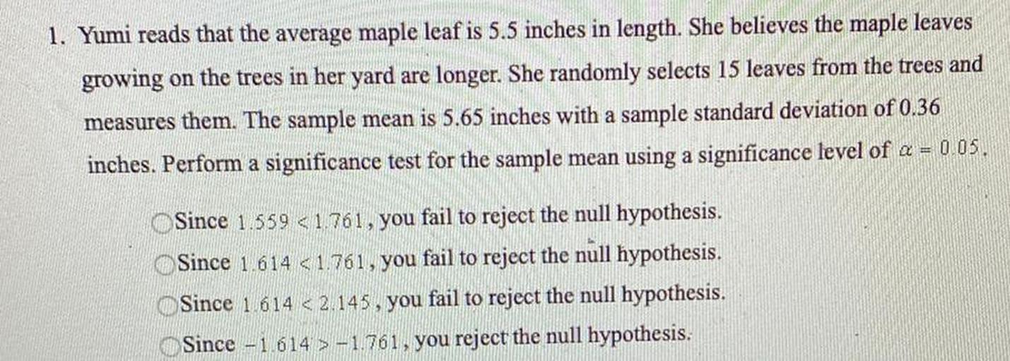 Yumi reads that the average maple leaf is 5.5 inches in length. She believes the maple leaves growing on the trees in her yard are longer. She randomly selects 15 leaves from the trees and measures them. The sample mean is 5.65 inches with a sample standard deviation of 0.36 inches. Perform a significance test for the sample mean using a significance level of α = 0 05.
○ Since 1.559 <1.761, you fail to reject the null hypothesis.
○ Since 1.614 <1.761, you fail to reject the null hypothesis.
○ Since 1.614 <2.145, you fail to reject the null hypothesis.
○ Since -1.614 > -1.761, you reject the null hypothesis.