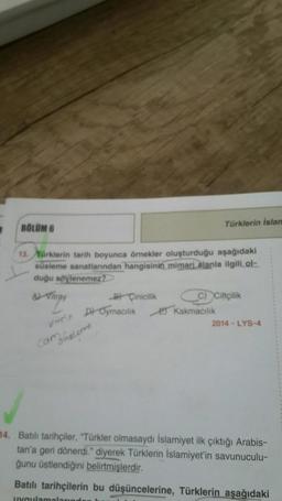 BÖLÜM 6
Türklerin Islan
13. Türklerin tarih boyunca örnekler oluşturduğu aşağıdaki
süsleme sanatlarından hangisinin mimari alanla ilgili ol-
duğu söylenemez?
Attray
B) Cinicilik
c) Ciltçilik
Et Kakmacılık
2014 - LYS-4
Vin Di Oymacılık
cam
Buster
14. Batılı tarihçiler, "Türkler olmasaydı İslamiyet ilk çıktığı Arabis-
tan'a geri dönerdi." diyerek Türklerin İslamiyet'in savunuculu-
ğunu üstlendiğini belirtmişlerdir.
Batılı tarihçilerin bu düşüncelerine, Türklerin aşağıdaki
