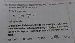 15. A
13. Richter ölçeğindeki depremin büyüklüğü M ve depremde
salınan enerji E olmak üzere;
M ile E arasında,
2
ME
2.log(1000.
E
3
eşitliği vardır.
Buna göre, Richter ölçeğinde 5 büyüklüğünde bir dep-
rem tarafından salinan enerji aynı ölçekte 3 büyüklü-
ğünde bir deprem tarafından salinan enerjinin kaç ka-
tıdır?
700
A) 7000 B) 1000 C) 700 D)
E) 50
3