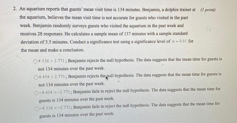 An aquarium reports that guests' mean visit time is 134 minutes. Benjamin, a dolphin trainer at the aquarium, believes the mean visit time is not accurate for guests who visited in the past week. Benjamin randomly surveys guests who visited the aquarium in the past week and receives 28 responses. He calculates a sample mean of 137 minutes with a sample standard deviation of 3.5 minutes. Conduct a significance test using a significance level of α = 0.01 for the mean and make a conclusion.
○ 4.536 > 2.771; Benjamin rejects the null hypothesis. The data suggests that the mean time for guests is mot 134 minutes over the past week.
○ 4.454 > 2.771; Benjamin rejects the pull hypothesis. The data suggests that the mean time for guests is not 134 minutes over the past week.
○ -4.454 <-2.771; Benjamin fails to reject the null hypothesis. The data suggests that the mean time for guests is 134 minutes over the past week.
○ -4.536 <-2.771; Benjamin fails to reject the null hypothesis. The data suggests that the mean time for guests is 134 minutes over the past week.