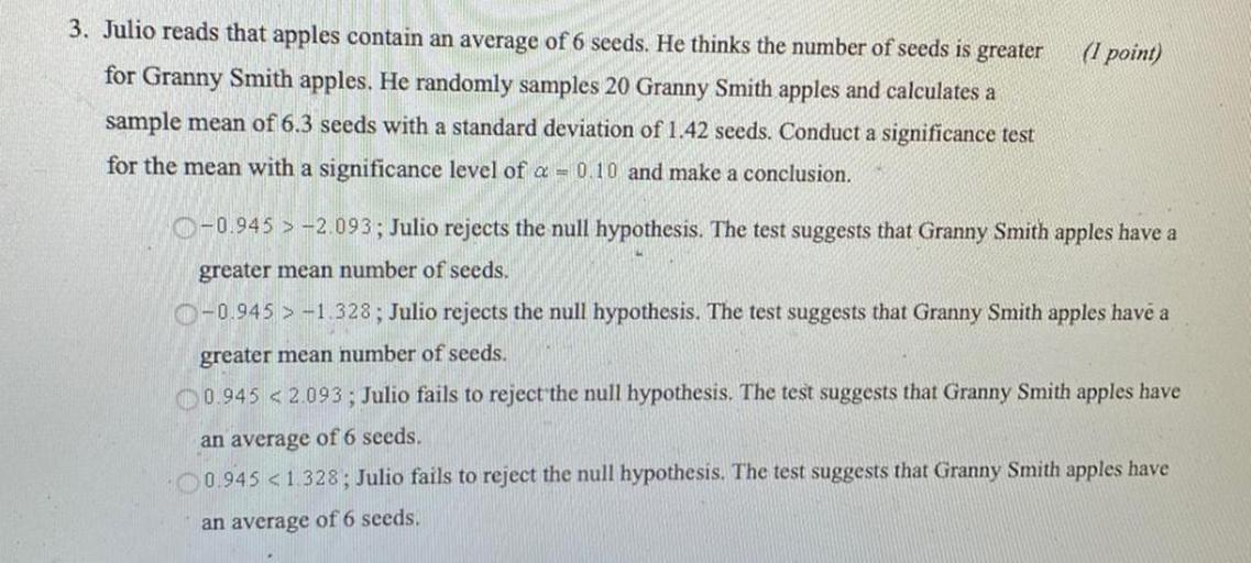 Julio reads that apples contain an average of 6 seeds. He thinks the number of seeds is greater for Granny Smith apples. He randomly samples 20 Granny Smith apples and calculates a sample mean of 6.3 seeds with a standard deviation of 1.42 seeds. Conduct a significance test for the mean with a significance level of α = 0.10 and make a conclusion.
○ -0.945 > -2.093; Julio rejects the null hypothesis. The test suggests that Granny Smith apples have a greater mean number of seeds.
○ -0.945 > -1.328; Julio rejects the null hypothesis. The test suggests that Granny Smith apples have a greater mean number of seeds.
○ 0.945 < 2.093 ; Julio fails to reject the null hypothesis. The test suggests that Granny Smith apples have an average of 6 seeds.
○ 0.945 < 1.328; Julio fails to reject the null hypothesis. The test suggests that Granny Smith apples have an average of 6 seeds.