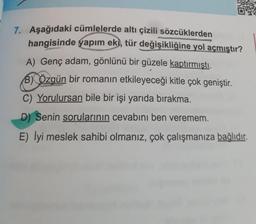 7. Aşağıdaki cümlelerde altı çizili sözcüklerden
hangisinde yapım eki, tür değişikliğine yol açmıştır?
A) Genç adam, gönlünü bir güzele kaptırmıştı.
B) Özgün bir romanın etkileyeceği kitle çok geniştir.
C) Yorulursan bile bir işi yarıda bırakma.
D) Senin sorularının cevabını ben veremem.
E)
meslek sahibi olmanız, çok çalışmanıza bağlıdır.