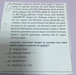 C
19. Romanda, küçük bir şehirden gelen Ayşen'in İstanbul'a
gelişi ile geçirdiği dönüşüm ele alınır. Birinci bölümde
II. Dünya Savaşı yıllarında Gedikpaşa'da maddi zorluklar
içinde yaşayan Ata Efendi'nin ailesi ve geçmişi tanıtı-
hır. Ata Efendi; sonradan zengin olmuş, uzak akrabası
Yaşar'dan bir mektup alır. Mektupta Yaşar'ın, bir süre
için kızı Ayşen'i Ata Efendi'nin yanına gönderdiği yaz-
maktadır. Küçük bir çocuk bekleyen Ata Efendi, çok güzel
bir genç kız ile karşılaşır. Ata Efendi'nin ailesi evde bir
genç kız bulunmasına sıcak bakmazken Ayşen'in babası
tarafından gönderilen para ile Ayşen el üstünde tutulmaya
başlanır. Ayşen'in gelmesiyle evdekiler lüks bir yaşam
sürmeye başlar...
B
Aşağıdaki eserlerden hangisi bu parçada kısa özeti
verilen romanın yazarına ait değildir?
A) Guguklu Saat
B) Miskinler Tekkesi
C) Dişi Örümcek
D) Yezid'in KIZI
E) İstanbul'un İç Yüzü