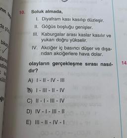 nin
10.
da çözi
Soluk almada,
I. Diyafram kasi kasılıp düzleşir.
II. Göğüs boşluğu genişler.
III. Kaburgalar arası kaslar kasılır ve
yukarı doğru yükselir.
IV. Akciğer iç basıncı düşer ve dışa-
ridan akciğerlere hava dolar.
bikat
✓
ilana
ndioks
14.
olayların gerçekleşme sırası nasıl-
dir?
Külür
A) | - || - IV - III
B) |- ||| - || - IV
oğru
C) || - | - ||| - IV
D) IV - I - III - 10
E) III - II - IV -
00 + OH-.
