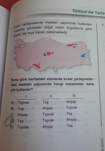 Türkiye'de Yerle:
4.
1
Kirsal yerleşmelerde mesken yapımında kullanılan
malzeme çevredeki doğal ortam koşullarına göre
ahşap, taş veya toprak olabilmektedir.
Buna göre haritadaki alanlarda kırsal yerleşmeler-
deki mesken yapımında hangi malzemeler daha
çok