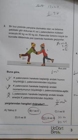 12=4.3
2.
Bir buz pistinde yanyana durmakta olan ve birbirine
şekildeki gibi dokunan K ve L patencilerinin kütleleri
sırasıyla 80 kg ve 50 kg dir. Patenciler birbirini küçük bir
kuvvetle ittiklerinde pist üzerinde harekete geçiyorlar.
tama
K
SO
Buz pisti
Buna göre,
v k patencisinin harekete başladığı andaki hızının
büyüklüğü L patencisininkinden küçüktür.
K patencisinin harekete başladığı andaki
momentumunun büyüklüğü L patencisininkine eşittir.
L patencisinin harekete başladığı andaki kinetik
enerjisi K patencisininkinden büyüktür.
yargılarından hangileri doğrudur?
Emul
A) Yalnız II
B) I ve II
C) I ve III
D) Il ve III
E) I, II ve ID
SO. 64
80.25
UcDört
Besk
3