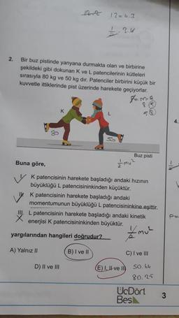 12=4.3
2.
Bir buz pistinde yanyana durmakta olan ve birbirine
şekildeki gibi dokunan K ve L patencilerinin kütleleri
sırasıyla 80 kg ve 50 kg dir. Patenciler birbirini küçük bir
kuvvetle ittiklerinde pist üzerinde harekete geçiyorlar.
tama
K
SO
Buz pisti
Buna göre,
v k patencisinin harekete başladığı andaki hızının
büyüklüğü L patencisininkinden küçüktür.
K patencisinin harekete başladığı andaki
momentumunun büyüklüğü L patencisininkine eşittir.
L patencisinin harekete başladığı andaki kinetik
enerjisi K patencisininkinden büyüktür.
yargılarından hangileri doğrudur?
Emul
A) Yalnız II
B) I ve II
C) I ve III
D) Il ve III
E) I, II ve ID
SO. 64
80.25
UcDört
Besk
3
