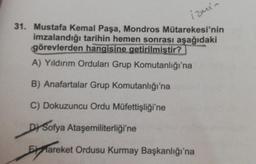 izmin
31. Mustafa Kemal Paşa, Mondros Mütarekesi'nin
imzalandığı tarihin hemen sonrası aşağıdaki
görevlerden hangisine
getirilmiştir?
A) Yıldırım Orduları Grup Komutanlığı'na
B) Anafartalar Grup Komutanlığı'na
C) Dokuzuncu Ordu Müfettişliği'ne
Dy Sofya Ataşemiliterliği'ne
Fareket Ordusu Kurmay Başkanlığı'na
