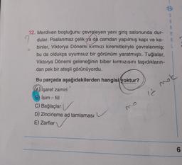 12. Merdiven boşluğunu çevreleyen yeni giriş salonunda dur-
S
A
R
M
A
L
9 dular. Paslanmaz çelik ya da camdan yapılmış kapı ve ka-
binler, Viktorya Dönemi kırmızı kiremitleriyle çevrelenmiş;
bu da oldukça uyumsuz bir görünüm yaratmıştı. Tuğlalar,
Viktorya Dönemi geleneğinin biber kırmızısını taşıdıkların-
dan pek bir ateşli görünüyordu.
mold
18
Bu parçada aşağıdakilerden hangisi yoktur?
A) işaret zamiri
B) İsim -fiil
C) Bağlaçlar
D) Zincirleme ad tamlaması
E) Zarflar
6