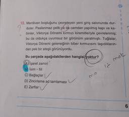 12. Merdiven boşluğunu çevreleyen yeni giriş salonunda dur-
S
A
R
M
A
L
9 dular. Paslanmaz çelik ya da camdan yapılmış kapı ve ka-
binler, Viktorya Dönemi kırmızı kiremitleriyle çevrelenmiş;
bu da oldukça uyumsuz bir görünüm yaratmıştı. Tuğlalar,
Viktorya Dönemi geleneğinin biber kırmızısını taşıdıkların-
dan pek bir ateşli görünüyordu.
mold
18
Bu parçada aşağıdakilerden hangisi yoktur?
A) işaret zamiri
B) İsim -fiil
C) Bağlaçlar
D) Zincirleme ad tamlaması
E) Zarflar
6
