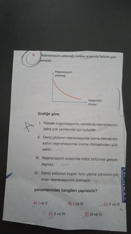 5.
Rejenerasyon yeteneği canlılar arasında farklılık gös-
kerebilir.
Rejenerasyon
yeteneği
Gelişmişlik
düzeyi
Grafiğe göre;
1. Yüksek organizasyonlu canlılarda rejenerasyon,
daha çok yenilenme için kullanitter.
II. Deniz yıldızının rejenerasyonla üreme ihtimali tim-
sahin rejenerasyonla üreme ihtimalinden yük-
sektir.
III. Rejenerasyon sırasında mitoz bölünme gerçek-
leşmez.
IV. Deniz yıldızının kopan kolu yerine yenisinin çık-
ması rejenerasyonla üremedir.
yorumlarından hangileri yapılabilir?
A) I ve II
B) I ve III
C) II ve III
D) Il ve IV
E) III ve IV
