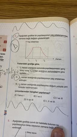 -4.
6.
rin
Aşağıdaki grafikte bir popülasyonun yaş ortalamasındaki
zamana bağlı değişim gösterilmiştir.
Yaş ortalaması
II
n
IV
farklı
Jeri,
Eliğe
son
Zaman
t, t tz
Yukarıdaki grafiğe göre,
t, zaman aralığının sonunda popülasyondaki genç
birey oran, t zaman aralığının sonundakine göre
fazladır.
IV
illige
II.
zaman aralığında popülasyonun yaş ortalaması
artmıştır.
III. tz zaman aralığında popülasyona doğum yoluyla yeni
bireyler katılmamıştır.
yorumlarından hangileri yapılamaz?
A) Yalnız ! B) I ve II
C) I ve III
D) Il ve III E) I, II ve III
5. Aşağıdaki grafikte sınırlı bir habitatta bulunan bir
popülasyonun birey sayısının zamana bağlı mi
verilmiştir.
Birey sayısı