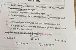 702
SITY
-
+
23.
Cu(k) + HNO3(suda) —— CUNO3(suda) + NO(g) + H20(s)
+5
Yukarıdaki tepkime ile ilgili,
I. Elektron alışverişi ile gerçekleşmiştir.
II. En küçük tam sayılarla denkleştirilirse H2O'nun katsayısı 2
olur.
III. Cu yükseltgen, HNO3 ise indirgen özellik göstermiştir.
IV. 19,2 gram Cu'nun artansız etkileşime girmesi sonucunda
0,1 mol NO gazı oluşur.
yargılarından hangileri doğrudur? (Cu:64 g/mol)
HO
A) Yalnız !
D) I, II ve IV
B) I ve II
C) III ve IV
E) I, II, III ve IV
HO - HO HO