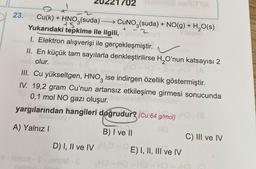 702
SITY
-
+
23.
Cu(k) + HNO3(suda) —— CUNO3(suda) + NO(g) + H20(s)
+5
Yukarıdaki tepkime ile ilgili,
I. Elektron alışverişi ile gerçekleşmiştir.
II. En küçük tam sayılarla denkleştirilirse H2O'nun katsayısı 2
olur.
III. Cu yükseltgen, HNO3 ise indirgen özellik göstermiştir.
IV. 19,2 gram Cu'nun artansız etkileşime girmesi sonucunda
0,1 mol NO gazı oluşur.
yargılarından hangileri doğrudur? (Cu:64 g/mol)
HO
A) Yalnız !
D) I, II ve IV
B) I ve II
C) III ve IV
E) I, II, III ve IV
HO - HO HO
