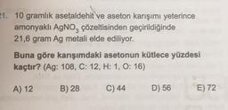 21. 10 gramlık asetaldehit ve aseton karışımı yeterince
amonyaklı AgNO3 çözeltisinden geçirildiğinde
21,6 gram Ag metali elde ediliyor.
Buna göre karışımdaki asetonun kütlece yüzdesi
kaçtır? (Ag: 108, C: 12, H: 1, O: 16)
A) 12
B) 28
C) 44
D) 56
E) 72
