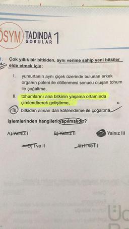 ÖSYM) TADINDA 1
SORULAR
1.
Çok yıllık bir bitkiden, aynı verime sahip yeni bitkiler
elde etmek için;
1.
yumurtanın aynı çiçek üzerinde bulunan erkek
organın poleni ile döllenmesi sonucu oluşan tohum
ile çoğaltma,
II. tohumlarını ana bitkinin yaşama ortamında
çimlendirerek geliştirme,
TIV bitkiden alınan dalı köklendirme ile çoğaltma
işlemlerinden hangileri yapılmalıdır?
A Yalniz
B.) Yalnız
Yalnız III
Tve II
El ve Tui
Uc
