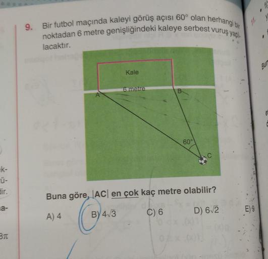 fc
9. Bir futbol maçında kaleyi görüş açısı 60° olan herhangi bir
noktadan 6 metre genişliğindeki kaleye serbest vuruş yapi
11.
lacaktır.
BUD
Kale
6 metre
B
e
60°
Ek-
dir.
Buna göre, ACI en çok kaç metre olabilir?
la-
A) 4
D) 62
E) 9
ce
C) 6
BY 4.3
BTC