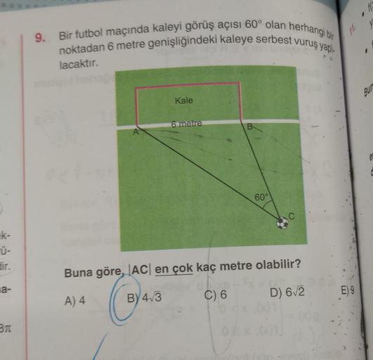 fc
9. Bir futbol maçında kaleyi görüş açısı 60° olan herhangi bir
noktadan 6 metre genişliğindeki kaleye serbest vuruş yapi
11.
lacaktır.
BUD
Kale
6 metre
B
e
60°
Ek-
dir.
Buna göre, ACI en çok kaç metre olabilir?
la-
A) 4
D) 62
E) 9
ce
C) 6
BY 4.3
BTC
