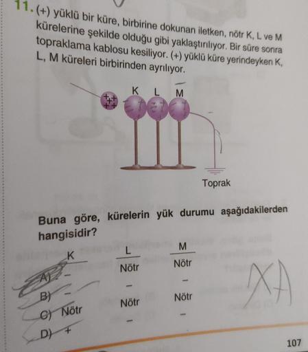 11.(+) yüklü bir küre, birbirine dokunan iletken, nötr K, L ve M
kürelerine şekilde olduğu gibi yaklaştırılıyor. Bir süre sonra
topraklama kablosu kesiliyor. (+) yüklü küre yerindeyken K,
L, M küreleri birbirinden ayrılıyor.
K L M
Toprak
Buna göre, küreler