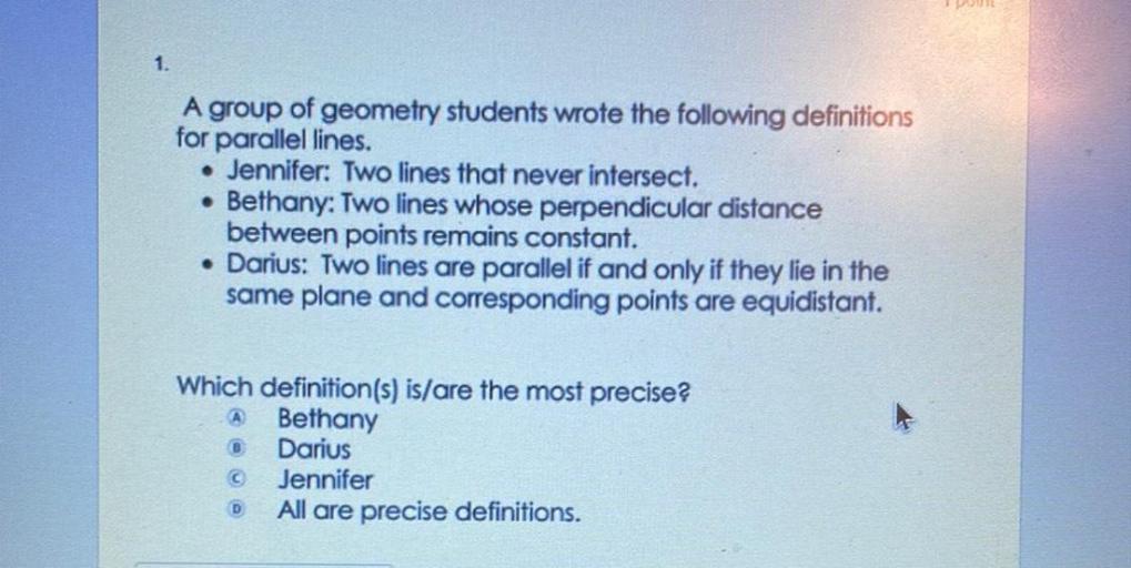 A group of geometry students wrote the following definitions for parallel lines.
Jennifer: Two lines that never intersect.
Bethany: Two lines whose perpendicular distance between points remains constant.
Darius: Two lines are parallel if and only if they lie in the same plane and corresponding points are equidistant.
Which definition(s) is/are the most precise?
a)Bethany
b)Darius
c)Jennifer
d)All are precise definitions.