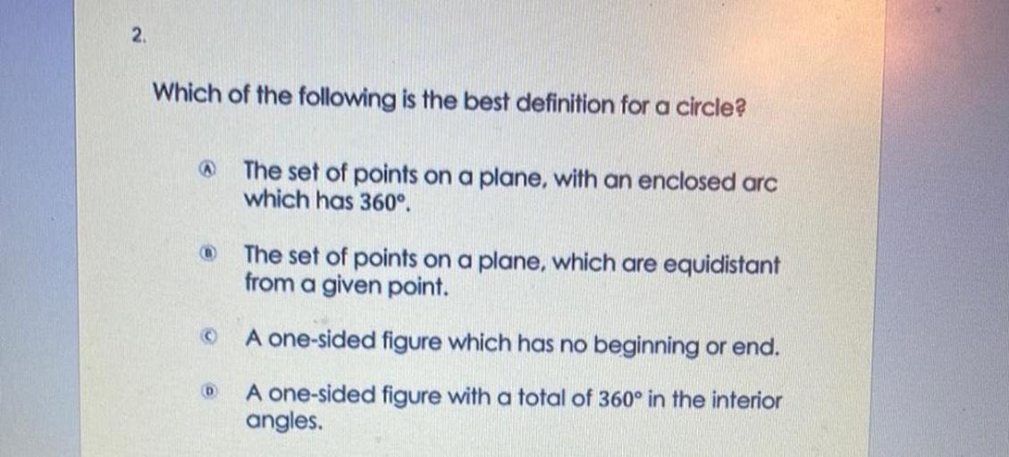 Which of the following is the best definition for a circle?
a)The set of points on a plane, with an enclosed arc which has 360°
b))The set of points on a plane, which are equidistant from a given point.
c)one-sided figure which has no beginning or end.
D)A one-sided figure with a total of 360° in the interiorangles.