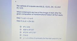 The vertices of a square are H(0,2), I(2,0), J(0-2), and K(-2,0).
Which statements are true of the image of HIJK after the given composition of transformations? Select all that apply.
Step 1: x,y) → (-y,x)
Step 2: (x,y) → (3x, 3y)
a)H"(-2,0)
b) HIJK