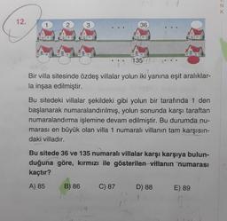 N
K
12.
2
3
36
135
Bir villa sitesinde özdeş villalar yolun iki yanına eşit aralıklar-
la inşaa edilmiştir.
Bu sitedeki villalar şekildeki gibi yolun bir tarafında 1 den
başlanarak numaralandırılmış, yolun sonunda karşı taraftan
numaralandırma işlemine devam edilmiştir. Bu durumda nu-
marası en büyük olan villa 1 numaralı villanın tam karşısın-
daki villadır.
Bu sitede 36 ve 135 numaralı villalar karşı karşıya bulun-
duğuna göre, kırmızı ile gösterilen villanın numarası
kaçtır?
A) 85
B) 86
C) 87
D) 88
E) 89