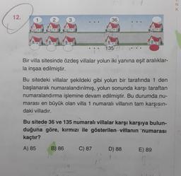 N
K
12.
2
3
36
135
Bir villa sitesinde özdeş villalar yolun iki yanına eşit aralıklar-
la inşaa edilmiştir.
Bu sitedeki villalar şekildeki gibi yolun bir tarafında 1 den
başlanarak numaralandırılmış, yolun sonunda karşı taraftan
numaralandırma işlemine devam edilmiştir. Bu durumda nu-
marası en büyük olan villa 1 numaralı villanın tam karşısın-
daki villadır.
Bu sitede 36 ve 135 numaralı villalar karşı karşıya bulun-
duğuna göre, kırmızı ile gösterilen villanın numarası
kaçtır?
A) 85
B) 86
C) 87
D) 88
E) 89
