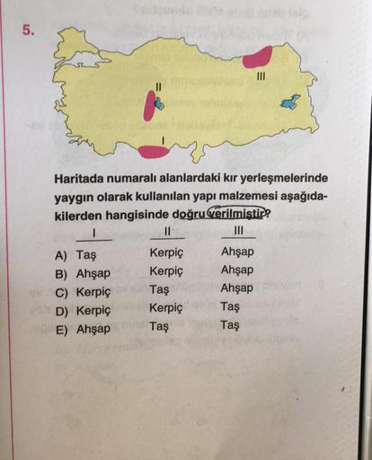 5.
Haritada numaralı alanlardaki kır yerleşmelerinde
yaygın olarak kullanılan yapı malzemesi aşağıda-
kilerden hangisinde doğru verilmistir?
I
Il
III
A) Taş
Kerpic
Ahşap
B) Ahşap
Kerpic Ahşap
C) Kerpic Taş
Ahşap
D) Kerpiç Kerpiç
Taş
E) Ahşap Taş
Taş