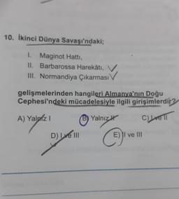 10. İkinci Dünya Savaşı'ndaki;
I. Maginot Hatti,
II. Barbarossa Harekâtı,
III. Normandiya Çıkarması
IV
gelişmelerinden hangileri Almanya'nın Doğu
Cephesi'ndeki mücadelesiyle ilgili girişimlerdir?
A) Yalniz !
Yalnız
C) re 1
D) INI
E) II ve III
C
i
