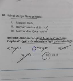 10. İkinci Dünya Savaşı'ndaki;
I. Maginot Hatti,
II. Barbarossa Harekâtı,
III. Normandiya Çıkarması
IV
gelişmelerinden hangileri Almanya'nın Doğu
Cephesi'ndeki mücadelesiyle ilgili girişimlerdir?
A) Yalniz !
Yalnız
C) re 1
D) INI
E) II ve III
C
i
