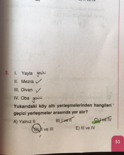 5
3. 1. Yayla geçici
II. Mezra
III. Divan
IV. Oba gecici
Yukarıdaki köy altı yerleşmelerinden hangileri
geçici yerleşmeler arasında yer alır?
A) Yalnız II
Clive Tv
BUI ve III
E) III ve IV
B) Lve TT
51
