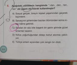 6. Aşağıdaki cümlelerin hangisinde "-dan, -den, -tan,
-ten" eki yapım eki olarak kullanılmıştır?
A) Sosyal gerçek, bireyin kişisel yaşamından geçerek
biçimlenir.
B) Sanatçının şiirlerinden bazıları ölümünden sonra ki-
tap hâline getirildi.
C) Sıradan bir söz bile başarılı bir şairin şiirinde güzel
anlamlar kazanır.
D) Nüfus yoğunluğundan dolayı konut sıkıntısı çekili-
yor.
E) Türkçe anlam açısından çok zengin bir dildir.
111
