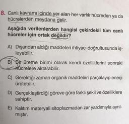 8. Canlı kavramı içinde yer alan her varlık hücreden ya da
hücrelerden meydana gelir.
Aşağıda verilenlerden hangisi çekirdekli tüm canlı
hücreler için ortak değildir?
A) Dışarıdan aldığı maddeleri ihtiyacı doğrultusunda iş-
leyebilir.
B) Bir üreme birimi olarak kendi özelliklerini sonraki
hücrelere aktarabilir.
C) Gerektiği zaman organik maddeleri parçalayıp enerji
üretebilir.
D) Gerçekleştirdiği göreve göre farklı şekil ve özelliklere
sahiptir.
E) Kalıtım materyali sitoplazmadan zar yardımıyla ayrıl-
mıştır.