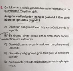 8. Canlı kavramı içinde yer alan her varlık hücreden ya da
hücrelerden meydana gelir.
Aşağıda verilenlerden hangisi çekirdekli tüm canlı
hücreler için ortak değildir?
A) Dışarıdan aldığı maddeleri ihtiyacı doğrultusunda iş-
leyebilir.
B) Bir üreme birimi olarak kendi özelliklerini sonraki
hücrelere aktarabilir.
C) Gerektiği zaman organik maddeleri parçalayıp enerji
üretebilir.
D) Gerçekleştirdiği göreve göre farklı şekil ve özelliklere
sahiptir.
E) Kalıtım materyali sitoplazmadan zar yardımıyla ayrıl-
mıştır.
