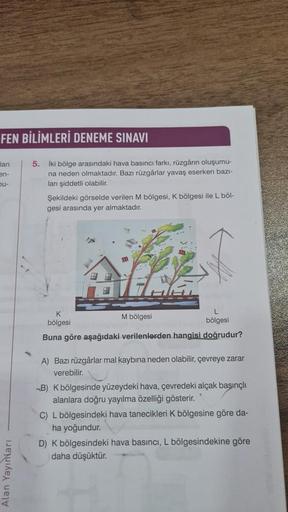 FEN BİLİMLERİ DENEME SINAVI
lan
5.
en-
bu-
iki bölge arasındaki hava basıncı farki, rüzgarın oluşumu-
na neden olmaktadır. Bazı rüzgârlar yavaş eserken bazi-
lan şiddetli olabilir
Şekildeki görselde verilen M bölgesi, K bölgesi ile L bol-
gesi arasında yer